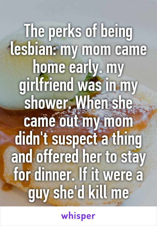 The perks of being lesbian: my mom came home early. my girlfriend was in my shower. When she came out my mom didn't suspect a thing and offered her to stay for dinner. If it were a guy she'd kill me