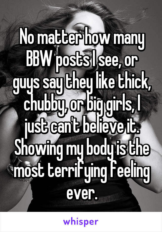 No matter how many BBW posts I see, or guys say they like thick, chubby, or big girls, I just can't believe it. Showing my body is the most terrifying feeling ever.