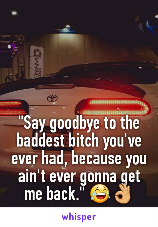 "Say goodbye to the baddest bitch you've ever had, because you ain't ever gonna get me back." 😂👌