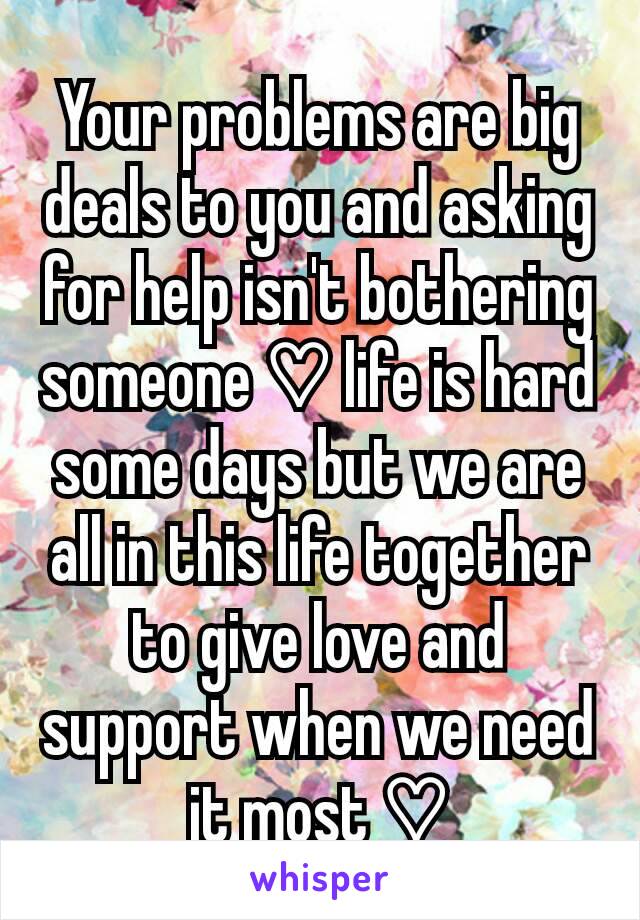 Your problems are big deals to you and asking for help isn't bothering someone ♡ life is hard some days but we are all in this life together to give love and support when we need it most ♡