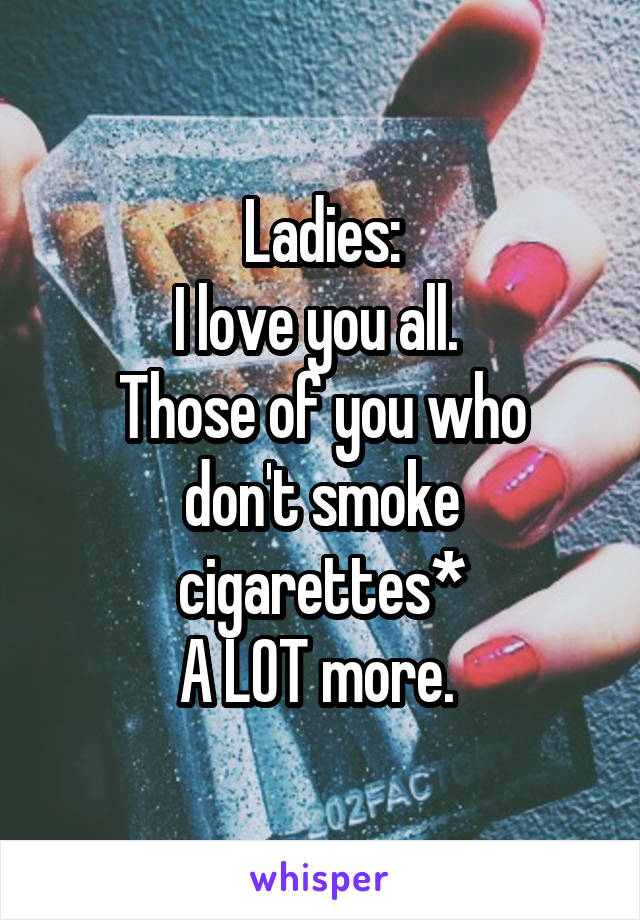 Ladies:
I love you all. 
Those of you who don't smoke cigarettes*
A LOT more. 