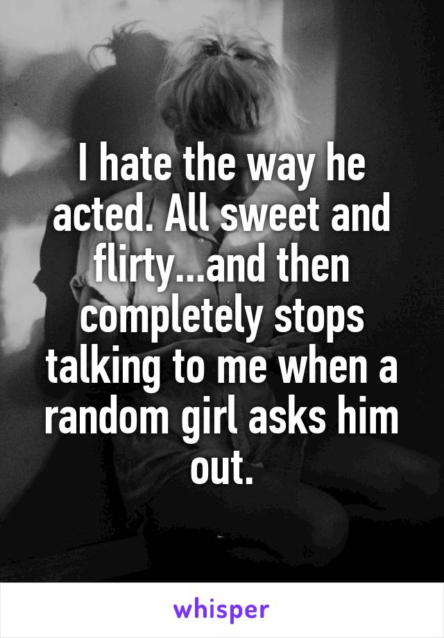 I hate the way he acted. All sweet and flirty...and then completely stops talking to me when a random girl asks him out.
