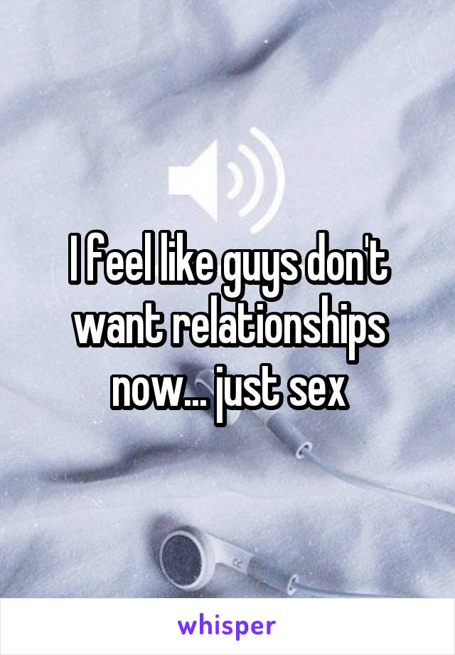 I feel like guys don't want relationships now... just sex