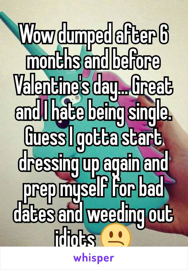 Wow dumped after 6 months and before Valentine's day... Great and I hate being single. Guess I gotta start dressing up again and prep myself for bad dates and weeding out idiots 😕