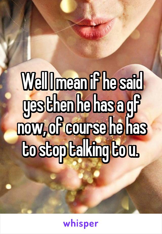 Well I mean if he said yes then he has a gf now, of course he has to stop talking to u. 