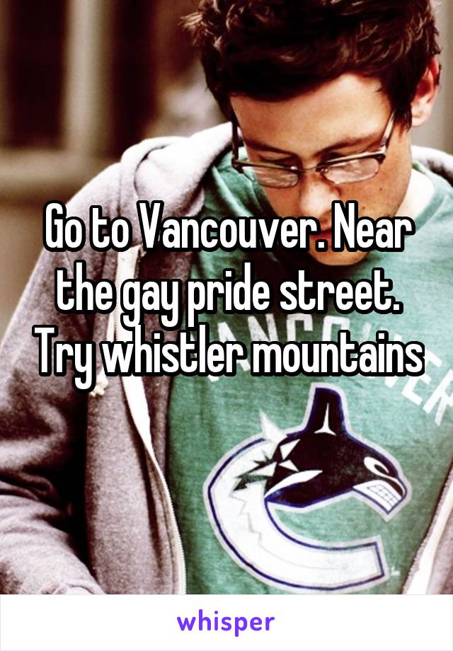 Go to Vancouver. Near the gay pride street. Try whistler mountains 