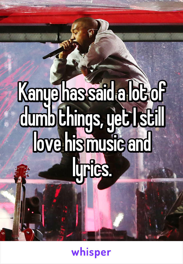 Kanye has said a lot of dumb things, yet I still love his music and lyrics.