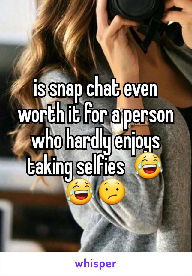 is snap chat even worth it for a person who hardly enjoys taking selfies  😂😂😕