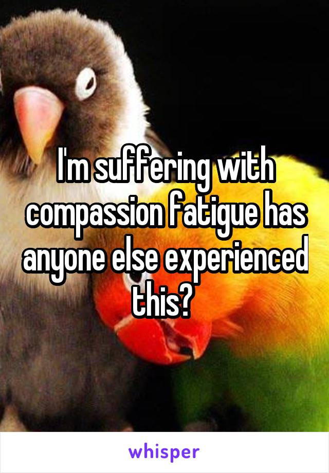 I'm suffering with compassion fatigue has anyone else experienced this? 