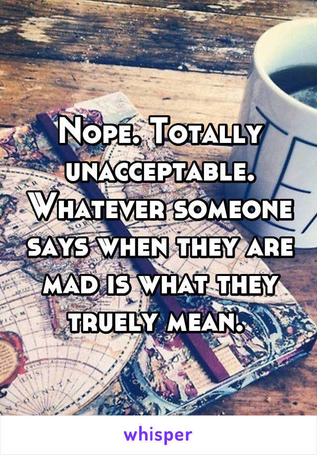 Nope. Totally unacceptable. Whatever someone says when they are mad is what they truely mean. 
