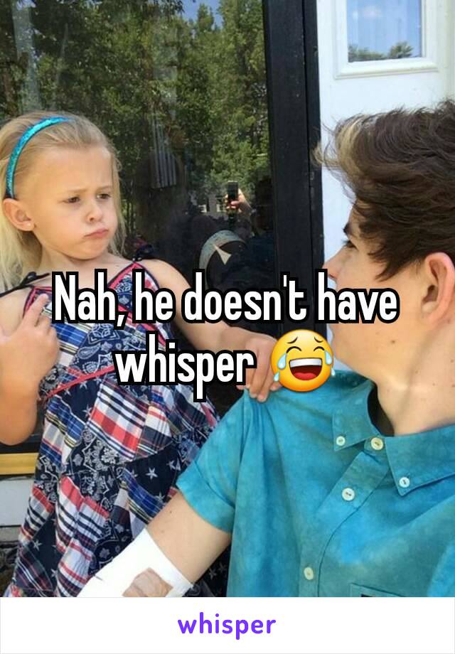 Nah, he doesn't have whisper 😂