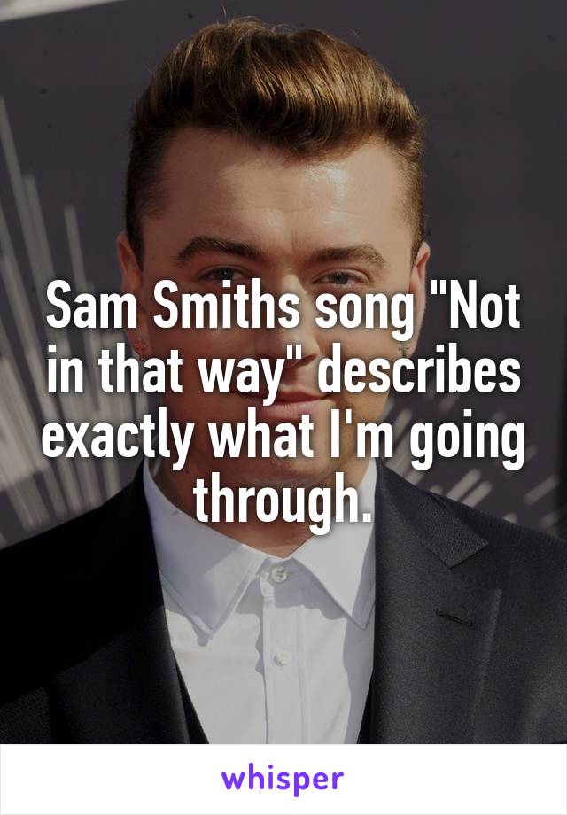 Sam Smiths song "Not in that way" describes exactly what I'm going through.