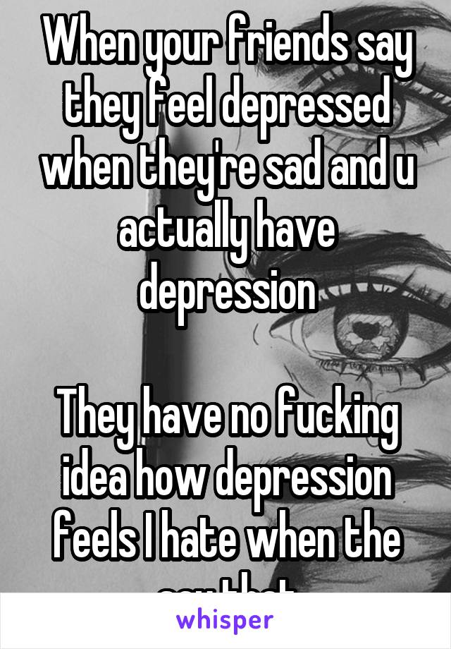 When your friends say they feel depressed when they're sad and u actually have depression

They have no fucking idea how depression feels I hate when the say that
