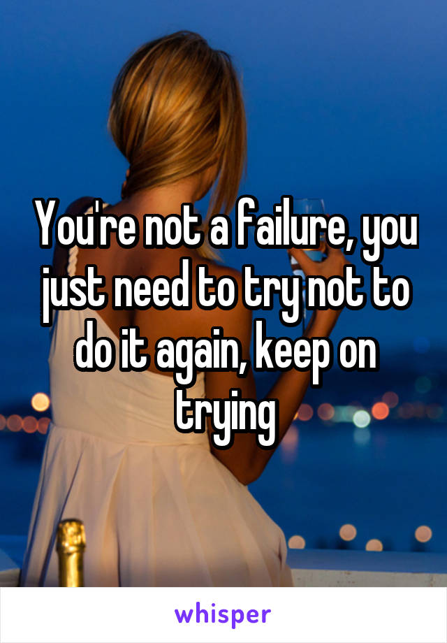 You're not a failure, you just need to try not to do it again, keep on trying