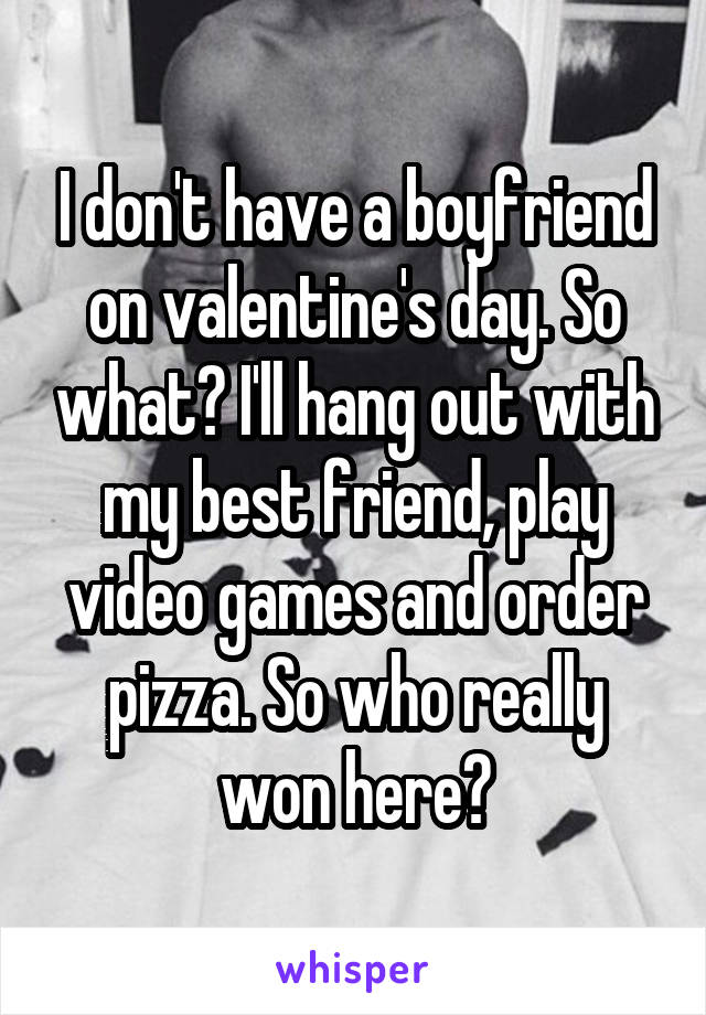 I don't have a boyfriend on valentine's day. So what? I'll hang out with my best friend, play video games and order pizza. So who really won here?
