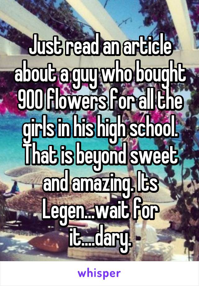 Just read an article about a guy who bought 900 flowers for all the girls in his high school. That is beyond sweet and amazing. Its Legen...wait for it....dary.