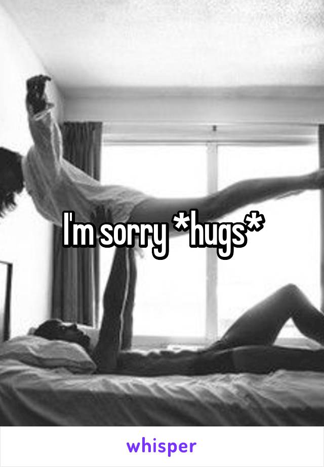 I'm sorry *hugs*
