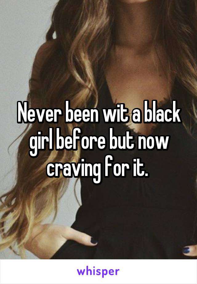 Never been wit a black girl before but now craving for it. 