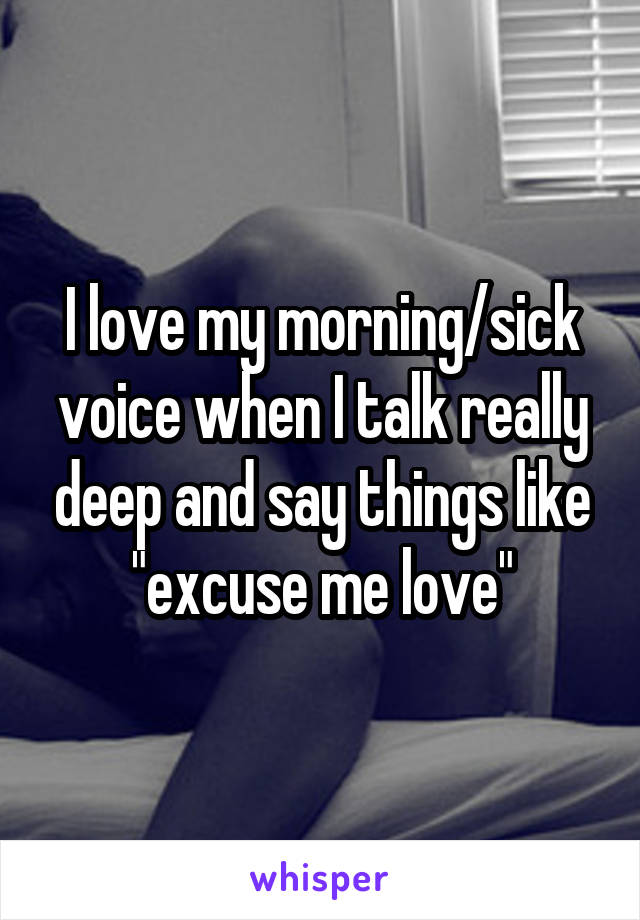 I love my morning/sick voice when I talk really deep and say things like "excuse me love"