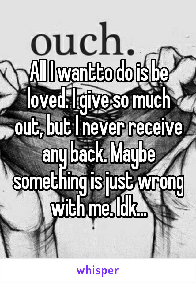 All I wantto do is be loved. I give so much out, but I never receive any back. Maybe something is just wrong with me. Idk...