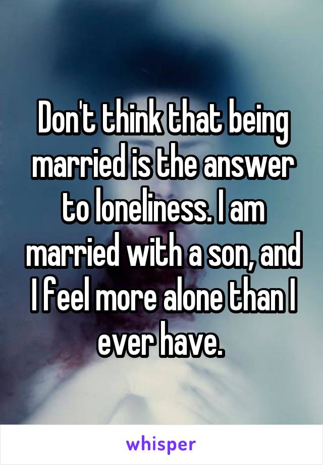 Don't think that being married is the answer to loneliness. I am married with a son, and I feel more alone than I ever have. 