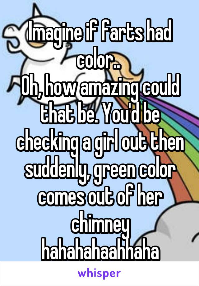 Imagine if farts had color.. 
Oh, how amazing could that be. You'd be checking a girl out then suddenly, green color comes out of her chimney hahahahaahhaha