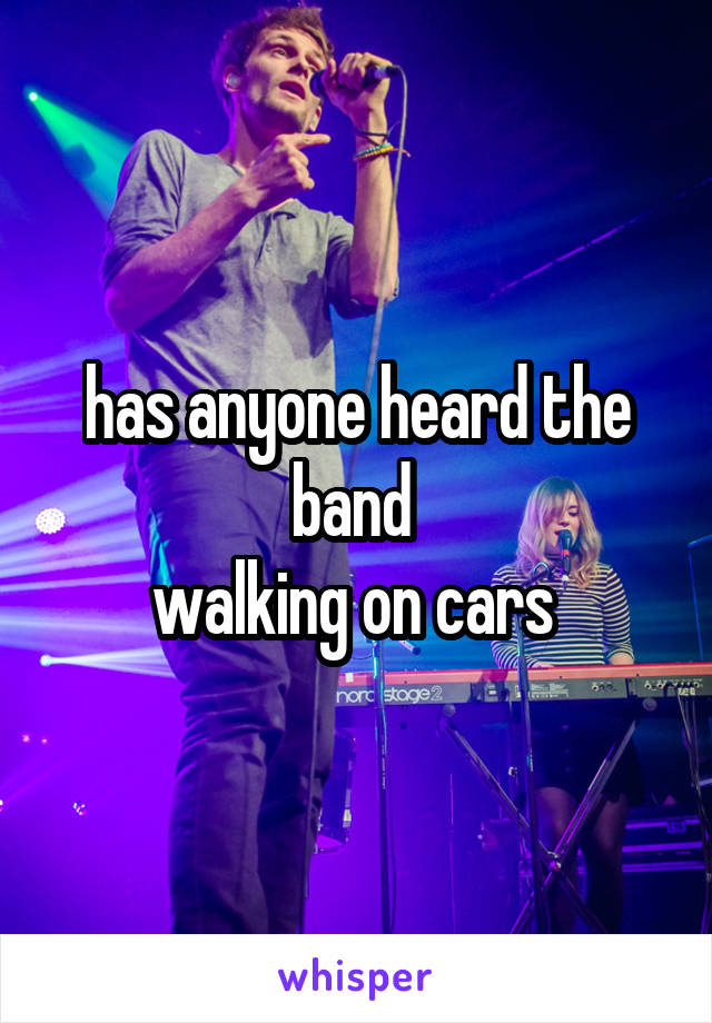 has anyone heard the band 
walking on cars 