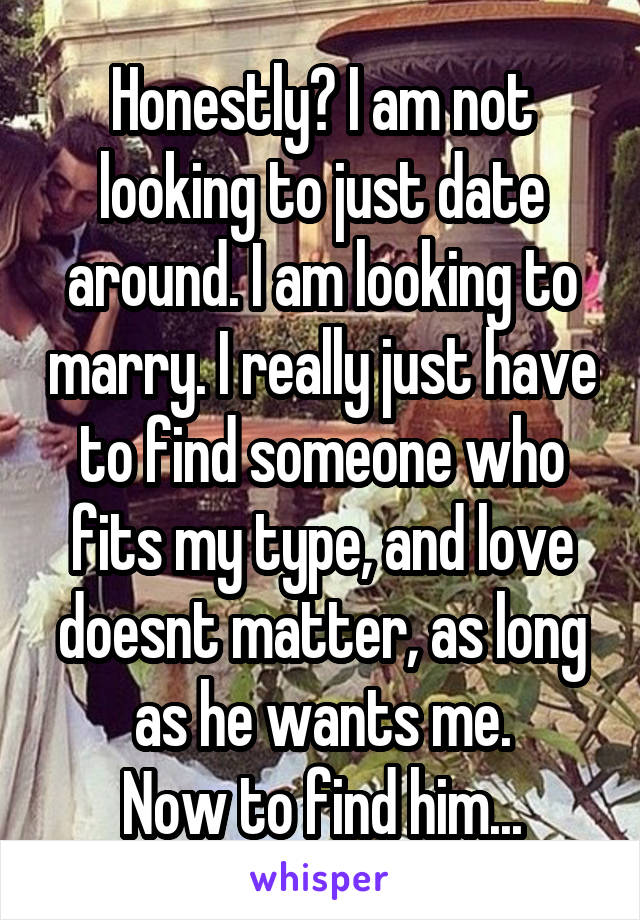Honestly? I am not looking to just date around. I am looking to marry. I really just have to find someone who fits my type, and love doesnt matter, as long as he wants me.
Now to find him...