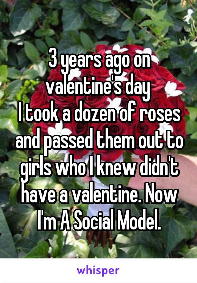 3 years ago on valentine's day 
I took a dozen of roses and passed them out to girls who I knew didn't have a valentine. Now I'm A Social Model.