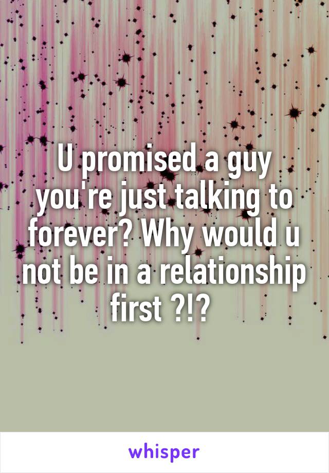U promised a guy you're just talking to forever? Why would u not be in a relationship first ?!? 