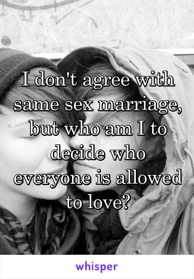 I don't agree with same sex marriage, but who am I to decide who everyone is allowed to love?