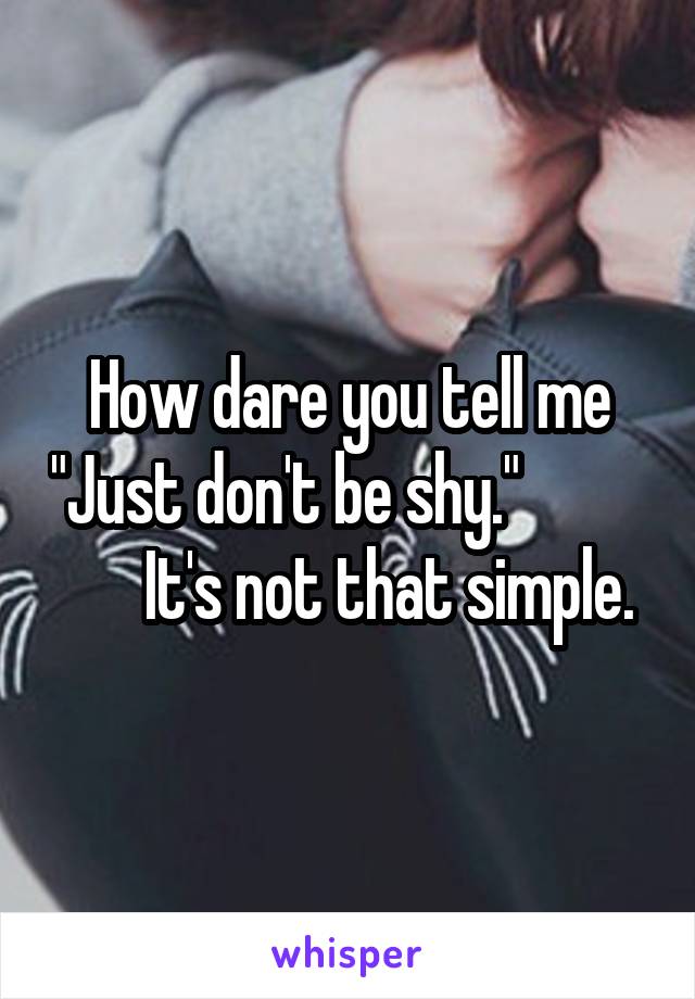 How dare you tell me "Just don't be shy."                 It's not that simple.