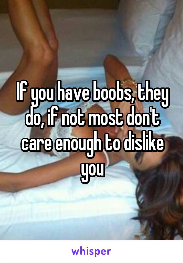 If you have boobs, they do, if not most don't care enough to dislike you