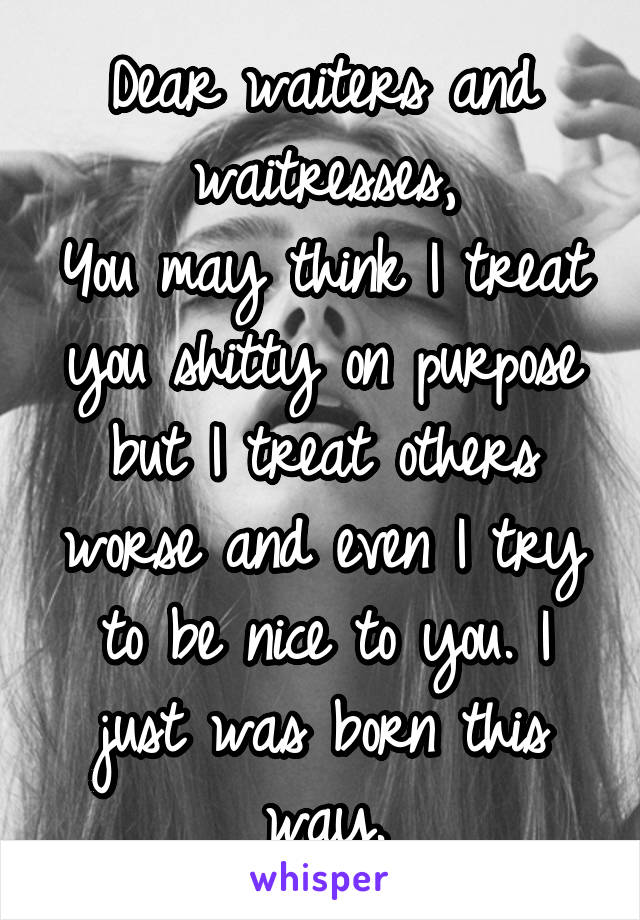 Dear waiters and waitresses,
You may think I treat you shitty on purpose but I treat others worse and even I try to be nice to you. I just was born this way.
