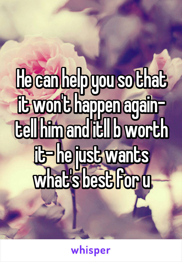 He can help you so that it won't happen again- tell him and itll b worth it- he just wants what's best for u