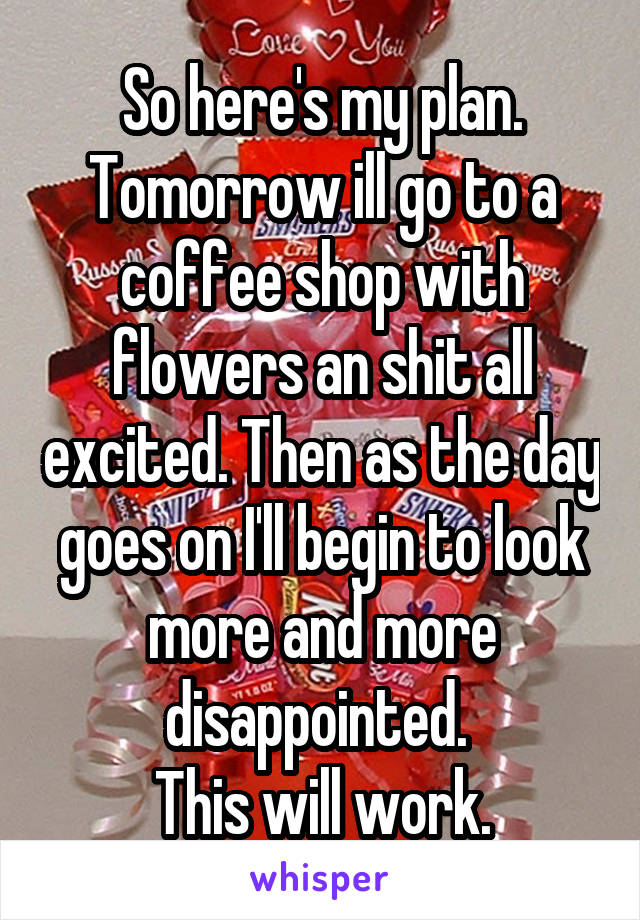 So here's my plan.
Tomorrow ill go to a coffee shop with flowers an shit all excited. Then as the day goes on I'll begin to look more and more disappointed. 
This will work.