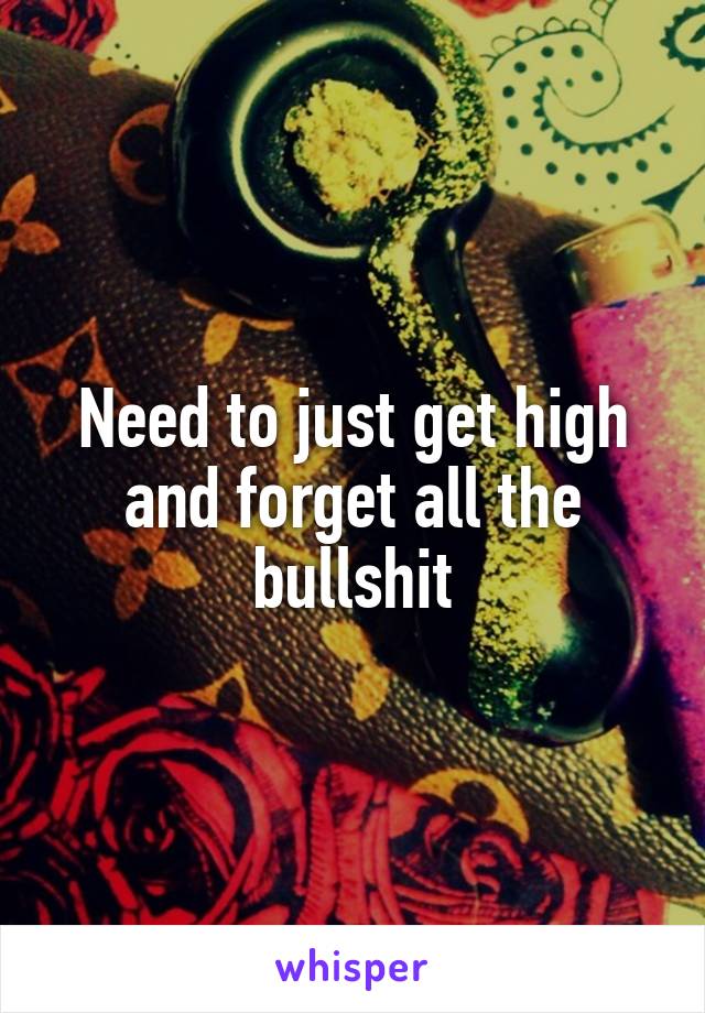 Need to just get high and forget all the bullshit