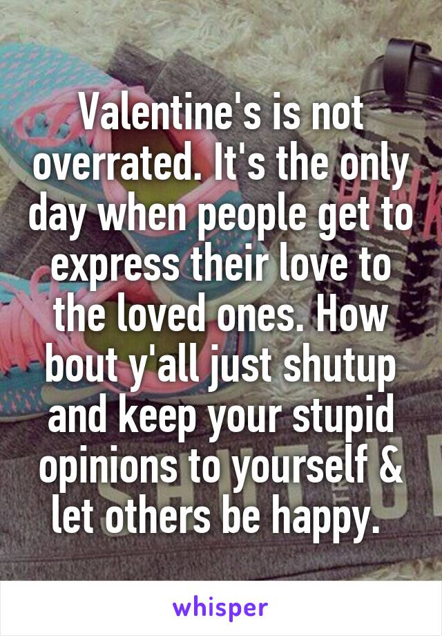 Valentine's is not overrated. It's the only day when people get to express their love to the loved ones. How bout y'all just shutup and keep your stupid opinions to yourself & let others be happy. 