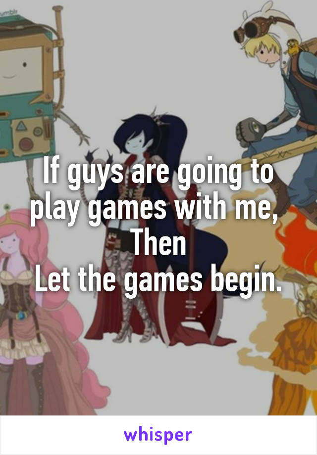 If guys are going to play games with me, 
Then
Let the games begin.