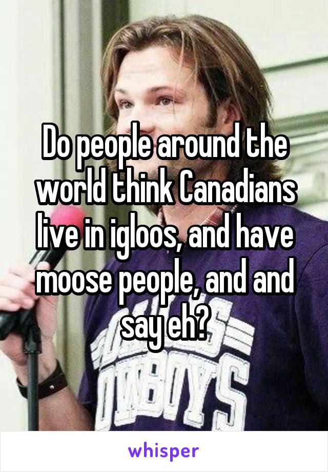 Do people around the world think Canadians live in igloos, and have moose people, and and say eh?