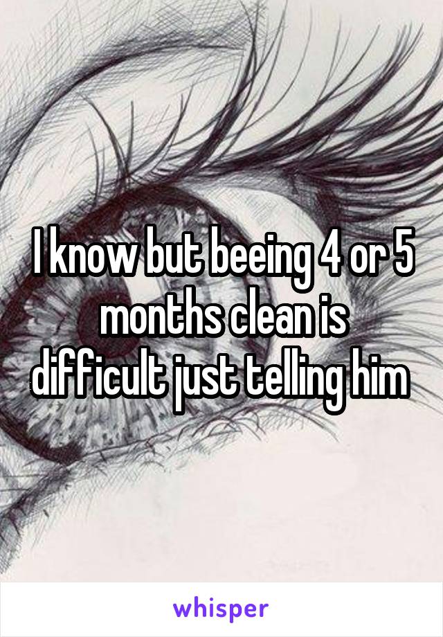 I know but beeing 4 or 5 months clean is difficult just telling him 