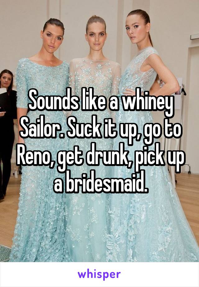 Sounds like a whiney Sailor. Suck it up, go to Reno, get drunk, pick up a bridesmaid.