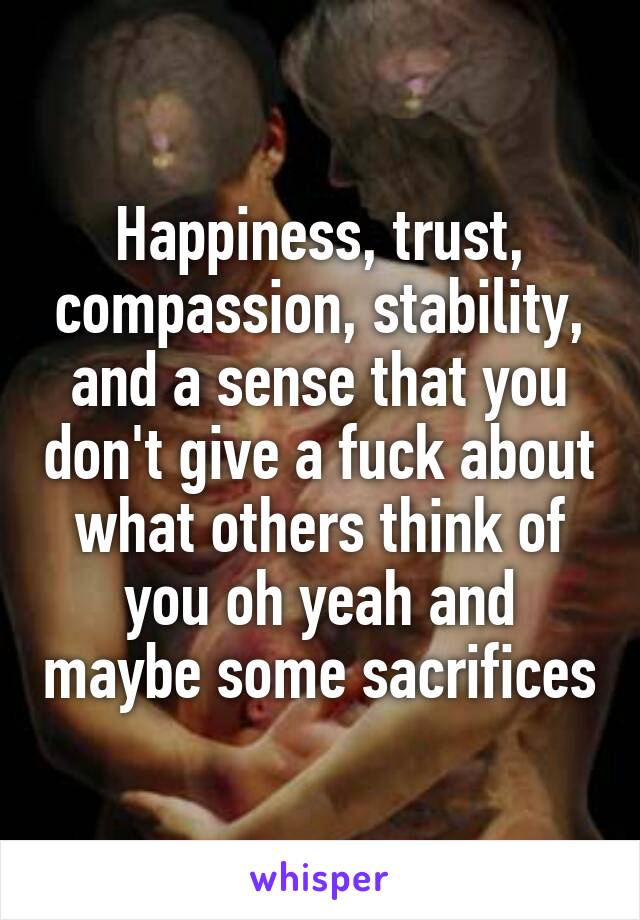 Happiness, trust, compassion, stability, and a sense that you don't give a fuck about what others think of you oh yeah and maybe some sacrifices