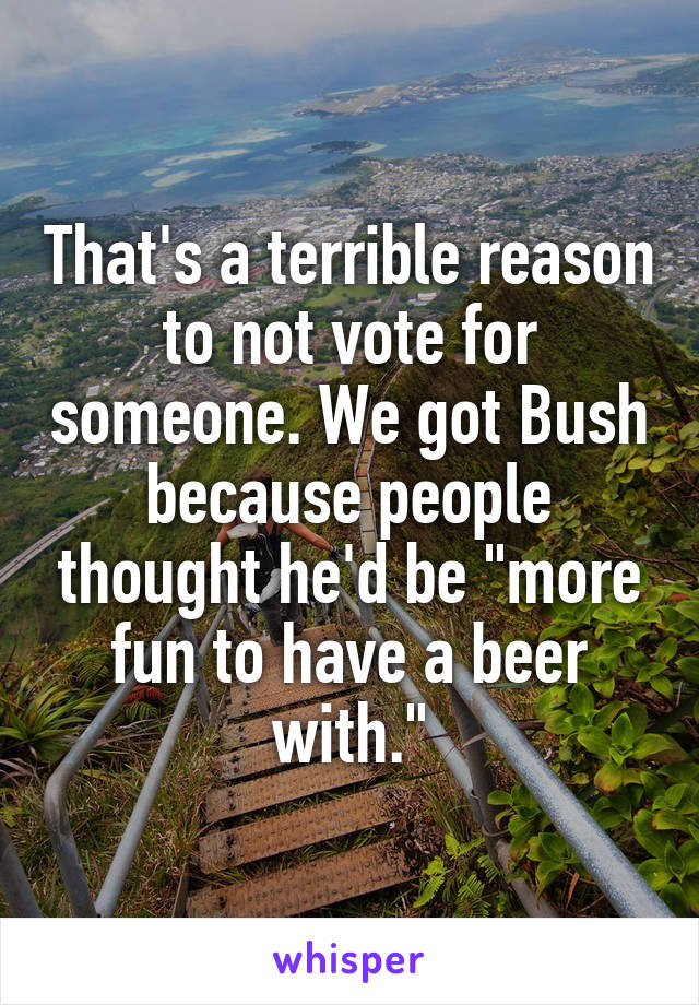 That's a terrible reason to not vote for someone. We got Bush because people thought he'd be "more fun to have a beer with."