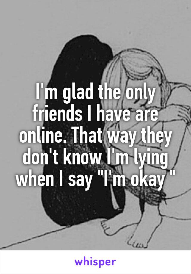I'm glad the only friends I have are online. That way they don't know I'm lying when I say "I'm okay "