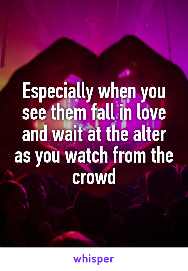 Especially when you see them fall in love and wait at the alter as you watch from the crowd