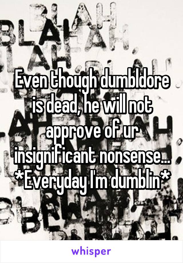 Even though dumbldore is dead, he will not approve of ur insignificant nonsense... *Everyday I'm dumblin*