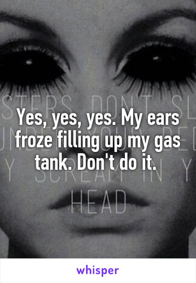 Yes, yes, yes. My ears froze filling up my gas tank. Don't do it. 