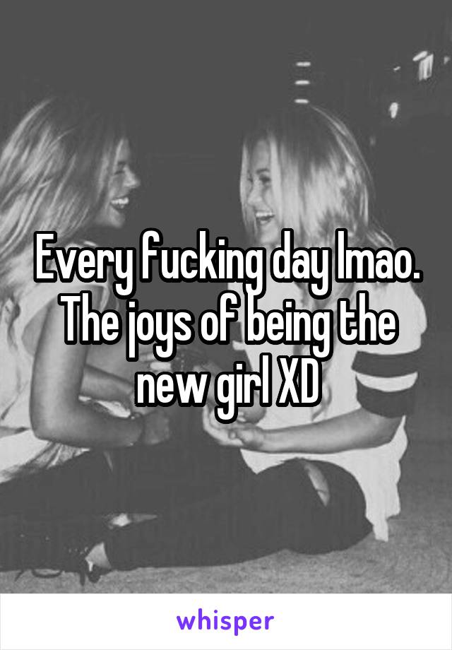 Every fucking day lmao. The joys of being the new girl XD