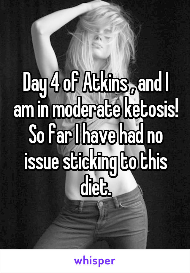 Day 4 of Atkins , and I am in moderate ketosis! So far I have had no issue sticking to this diet.